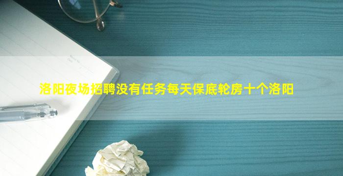 洛阳夜场招聘没有任务每天保底轮房十个洛阳